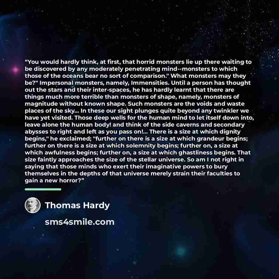 “You would hardly think, at first, that horrid monsters lie up there waiting to be discovered by any moderately penetrating mind--monsters to which those of the oceans bear no sort of comparison." What monsters may they be?" Impersonal monsters, namely, Immensities. Until a person has thought out…” quote by Thomas Hardy