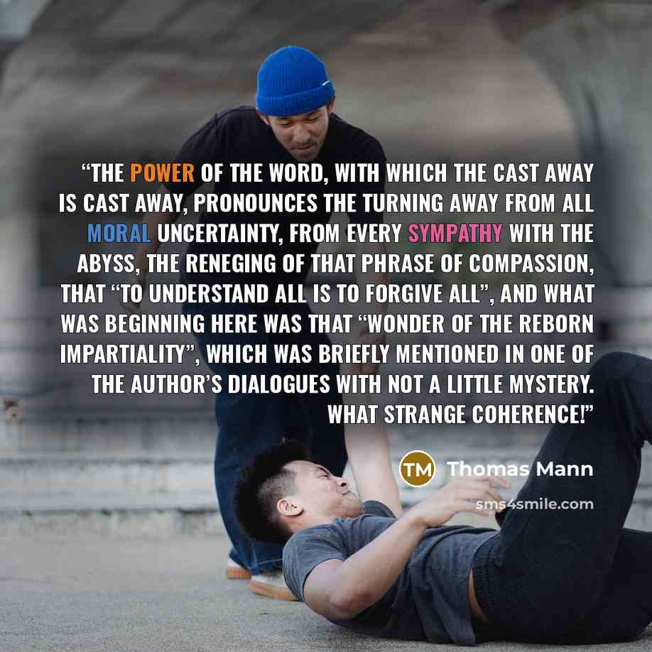 “The power of the word, with which the cast away is cast away, pronounces the turning away from all moral uncertainty, from every sympathy with the abyss, the reneging of that phrase of compassion, that “to understand all is to forgive all”, and what was beginning here was that “wonder of the…” quote by Thomas Mann