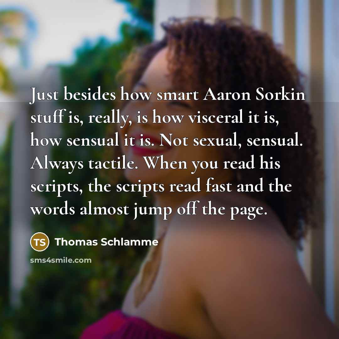 “Just besides how smart Aaron Sorkin stuff is, really, is how visceral it is, how sensual it is. Not sexual, sensual. Always tactile. When you read his scripts, the scripts read fast and the words almost jump off the page.” quote by Thomas Schlamme