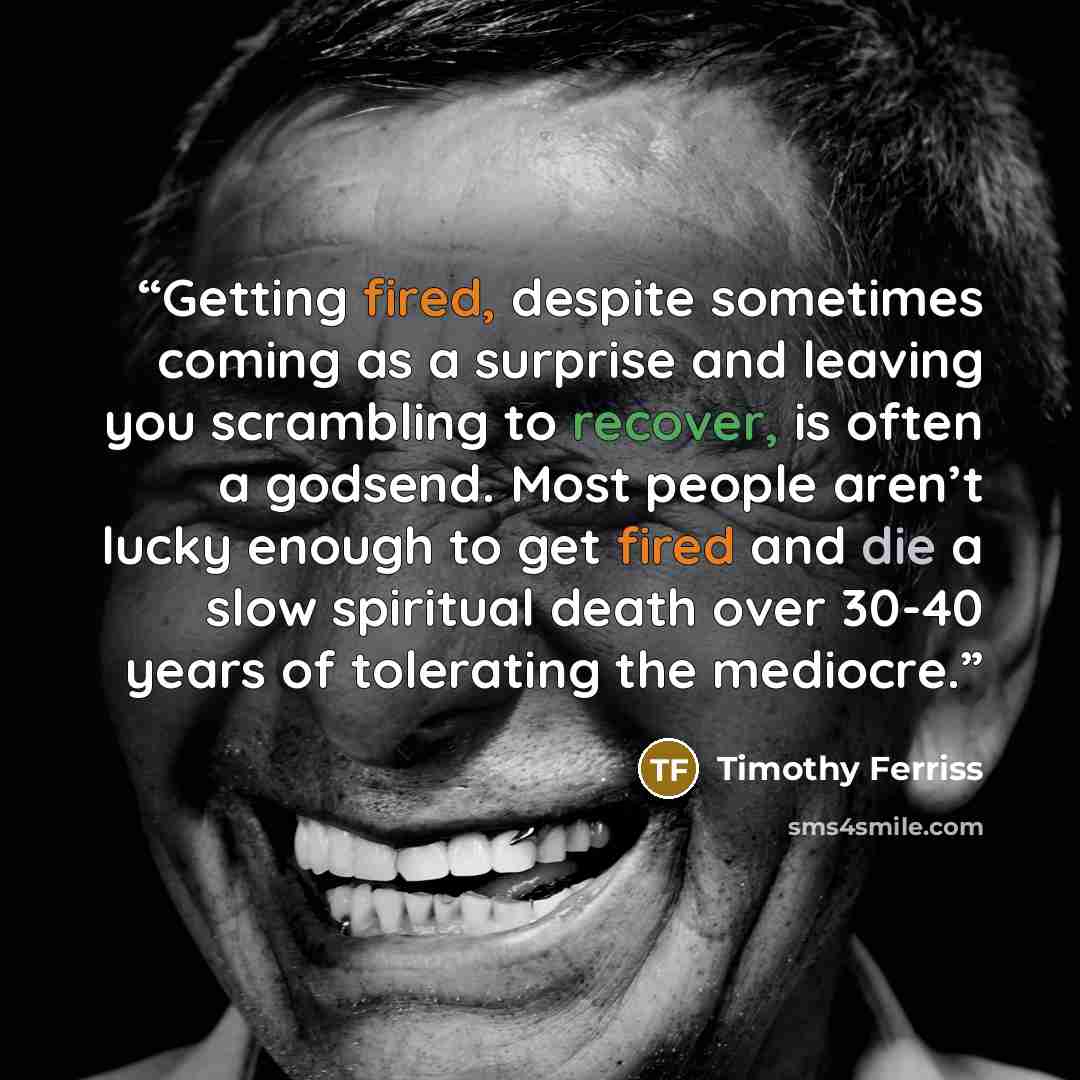 “Getting fired, despite sometimes coming as a surprise and leaving you scrambling to recover, is often a godsend. Most people aren’t lucky enough to get fired and die a slow spiritual death over 30-40 years of tolerating the mediocre.” quote by Timothy Ferriss