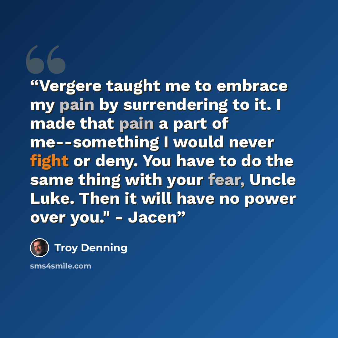 “Vergere taught me to embrace my pain by surrendering to it. I made that pain a part of me--something I would never fight or deny. You have to do the same thing with your fear, Uncle Luke. Then it will have no power over you." - Jacen” quote by Troy Denning