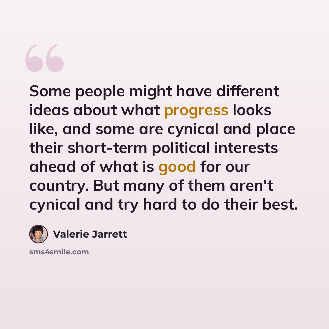 “Some people might have different ideas about what progress looks like, and some are cynical and place their short-term political interests ahead of what is good for our country. But many of them aren't cynical and try hard to do their best.” quote by Valerie Jarrett