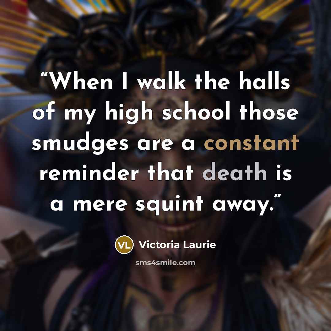 “When I walk the halls of my high school those smudges are a constant reminder that death is a mere squint away.” quote by Victoria Laurie