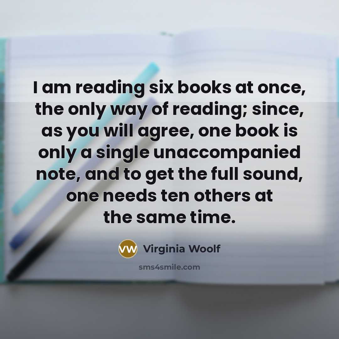 “I am reading six books at once, the only way of reading; since, as you will agree, one book is only a single unaccompanied note, and to get the full sound, one needs ten others at the same time.” quote by Virginia Woolf