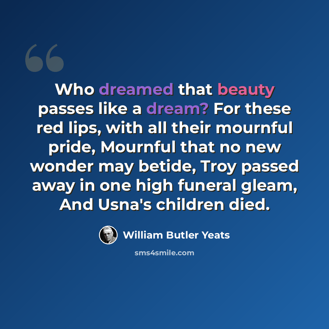 “Who dreamed that beauty passes like a dream? For these red lips, with all their mournful pride, Mournful that no new wonder may betide, Troy passed away in one high funeral gleam, And Usna's children died.” quote by William Butler Yeats