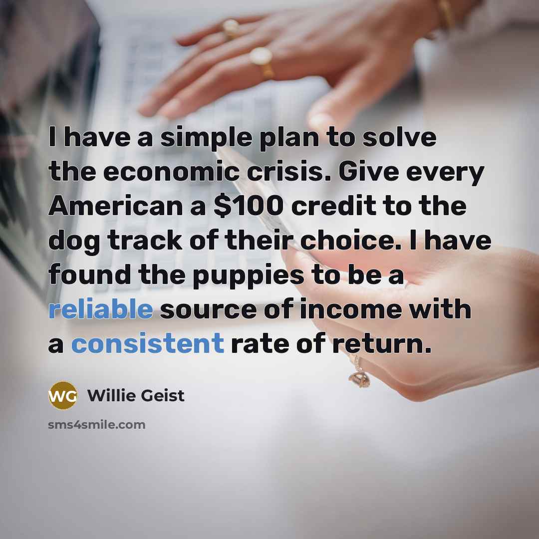 “I have a simple plan to solve the economic crisis. Give every American a $100 credit to the dog track of their choice. I have found the puppies to be a reliable source of income with a consistent rate of return.” quote by Willie Geist