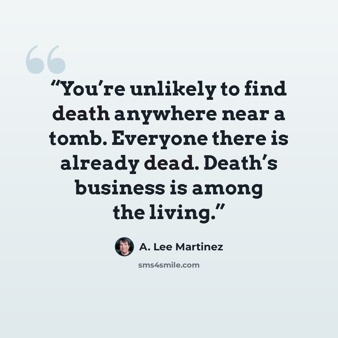 “You’re unlikely to find death anywhere near a tomb. Everyone there is already dead. Death’s business is among the living.” quote by A. Lee Martinez