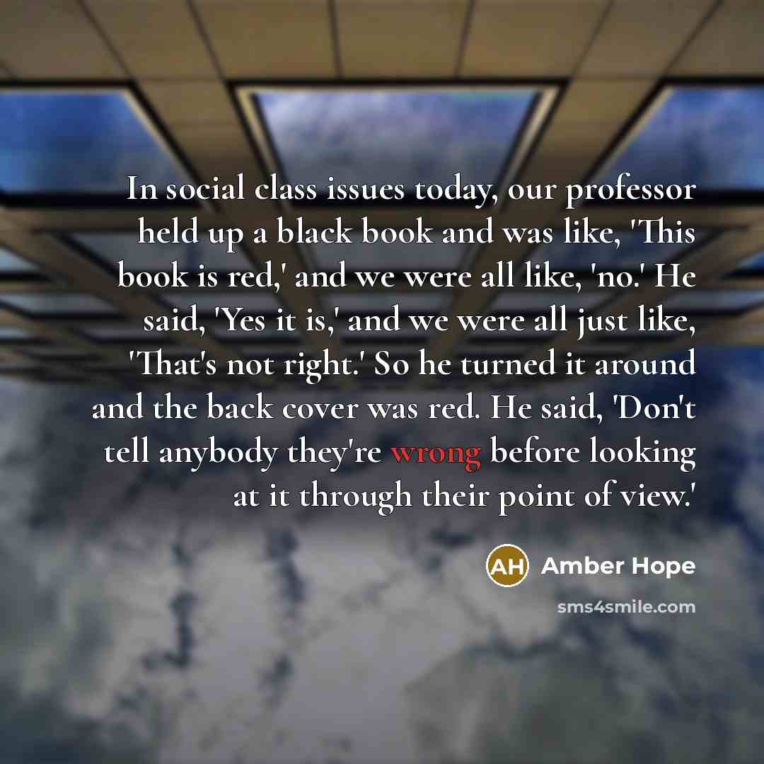 “In social class issues today, our professor held up a black book and was like, 'This book is red,' and we were all like, 'no.' He said, 'Yes it is,' and we were all just like, 'That's not right.' So he turned it around and the back cover was red. He said, 'Don't tell anybody they're wrong before…” quote by Amber Hope