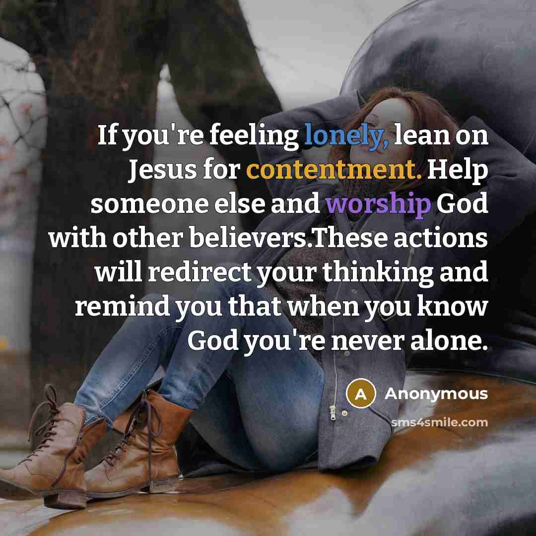 “If you're feeling lonely, lean on Jesus for contentment. Help someone else and worship God with other believers.These actions will redirect your thinking and remind you that when you know God you're never alone.” quote by Anonymous