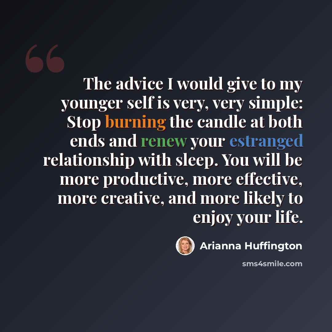 “The advice I would give to my younger self is very, very simple: Stop burning the candle at both ends and renew your estranged relationship with sleep. You will be more productive, more effective, more creative, and more likely to enjoy your life.” quote by Arianna Huffington