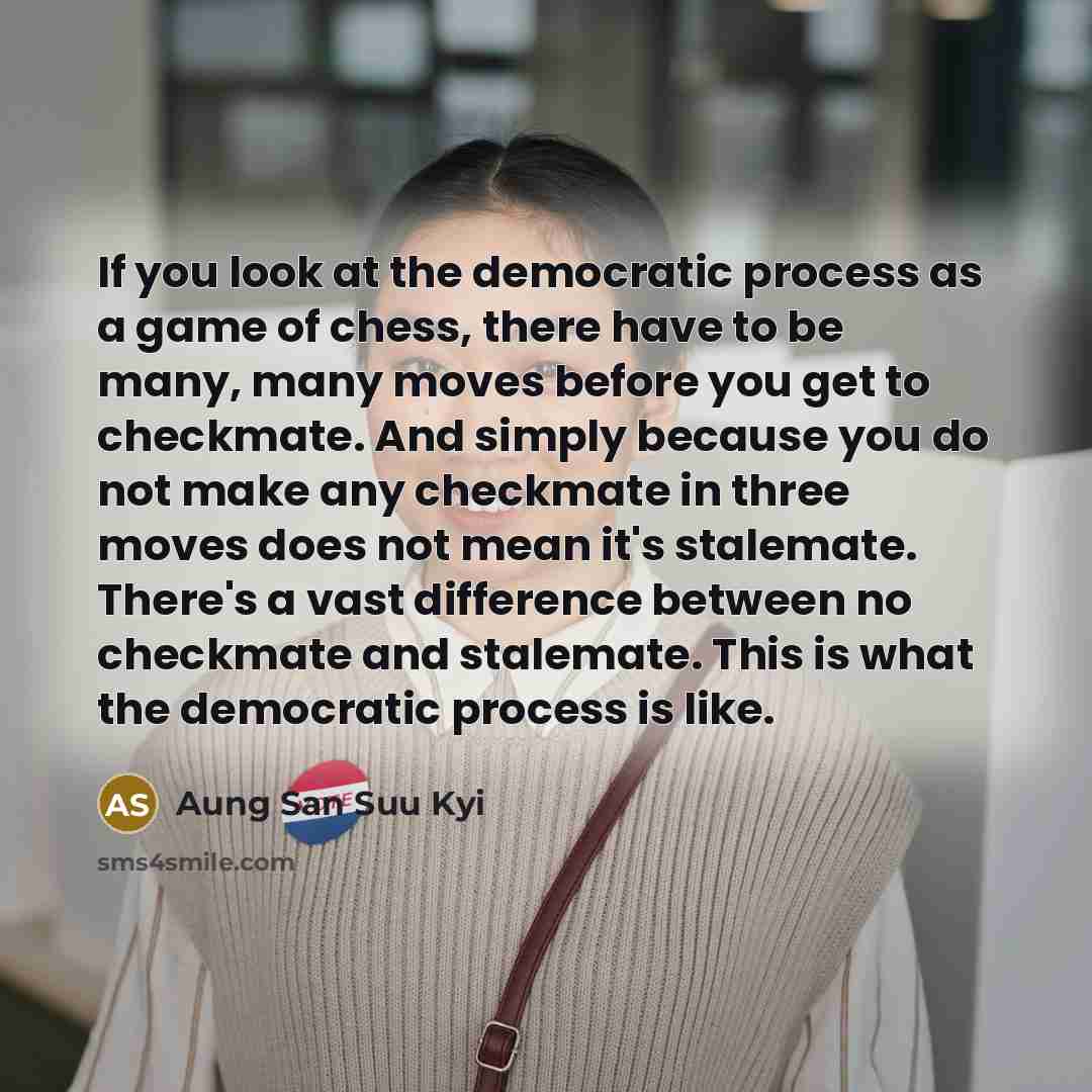“If you look at the democratic process as a game of chess, there have to be many, many moves before you get to checkmate. And simply because you do not make any checkmate in three moves does not mean it's stalemate. There's a vast difference between no checkmate and stalemate. This is what the…” quote by Aung San Suu Kyi