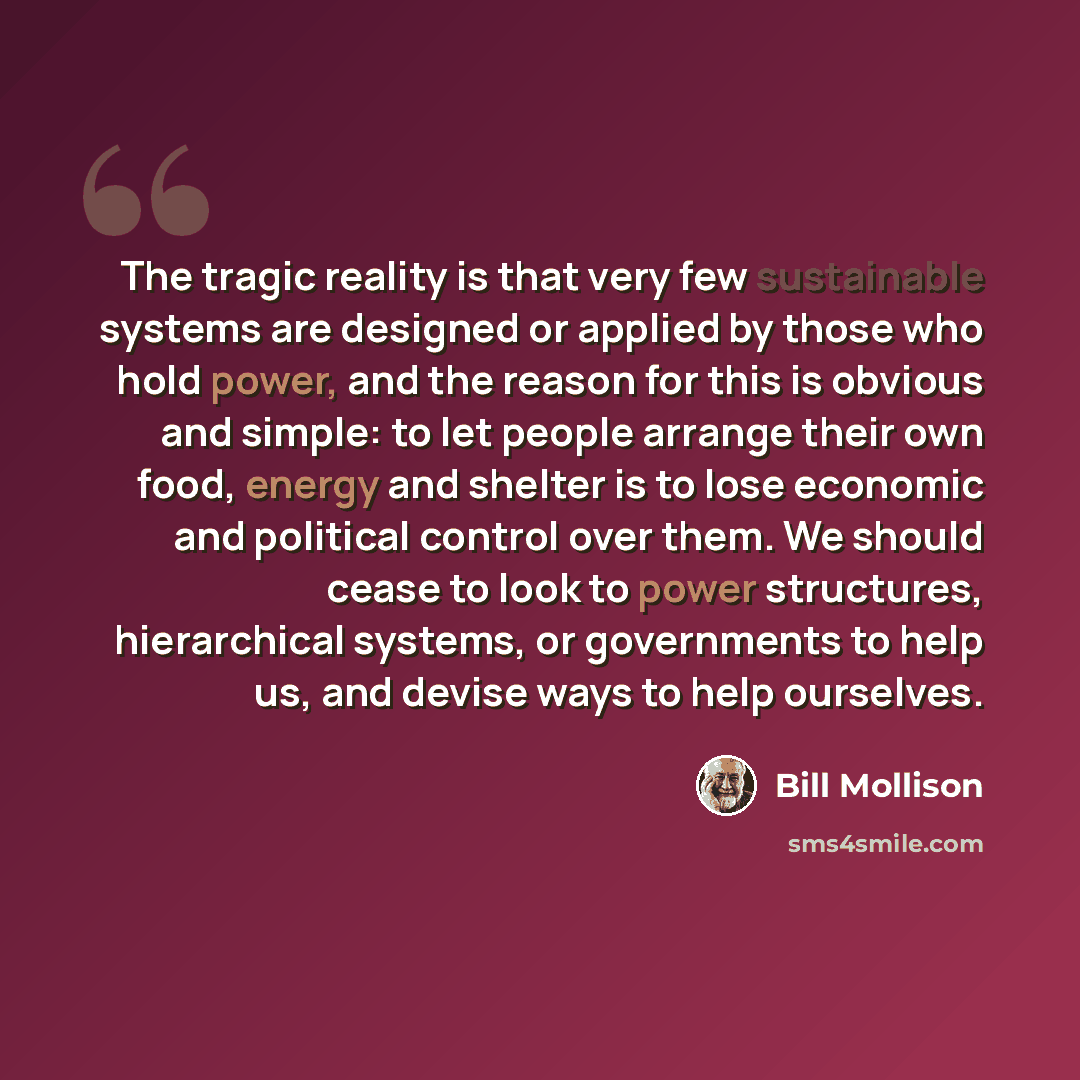 “The tragic reality is that very few sustainable systems are designed or applied by those who hold power, and the reason for this is obvious and simple: to let people arrange their own food, energy and shelter is to lose economic and political control over them. We should cease to look to power…” quote by Bill Mollison