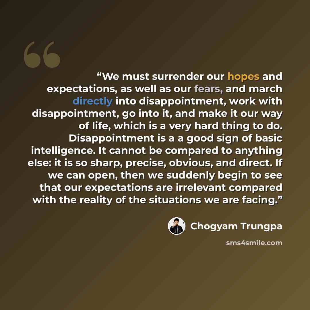 “We must surrender our hopes and expectations, as well as our fears, and march directly into disappointment, work with disappointment, go into it, and make it our way of life, which is a very hard thing to do. Disappointment is a a good sign of basic intelligence. It cannot be compared to anything…” quote by Chogyam Trungpa