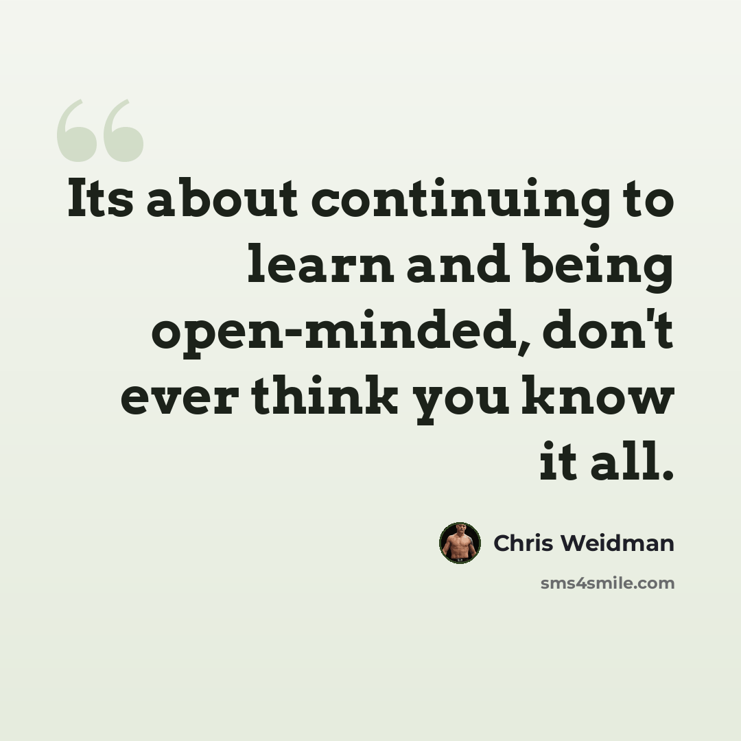 “Its about continuing to learn and being open-minded, don't ever think you know it all.” quote by Chris Weidman