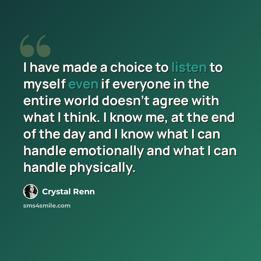 “I have made a choice to listen to myself even if everyone in the entire world doesn't agree with what I think. I know me, at the end of the day and I know what I can handle emotionally and what I can handle physically.” quote by Crystal Renn