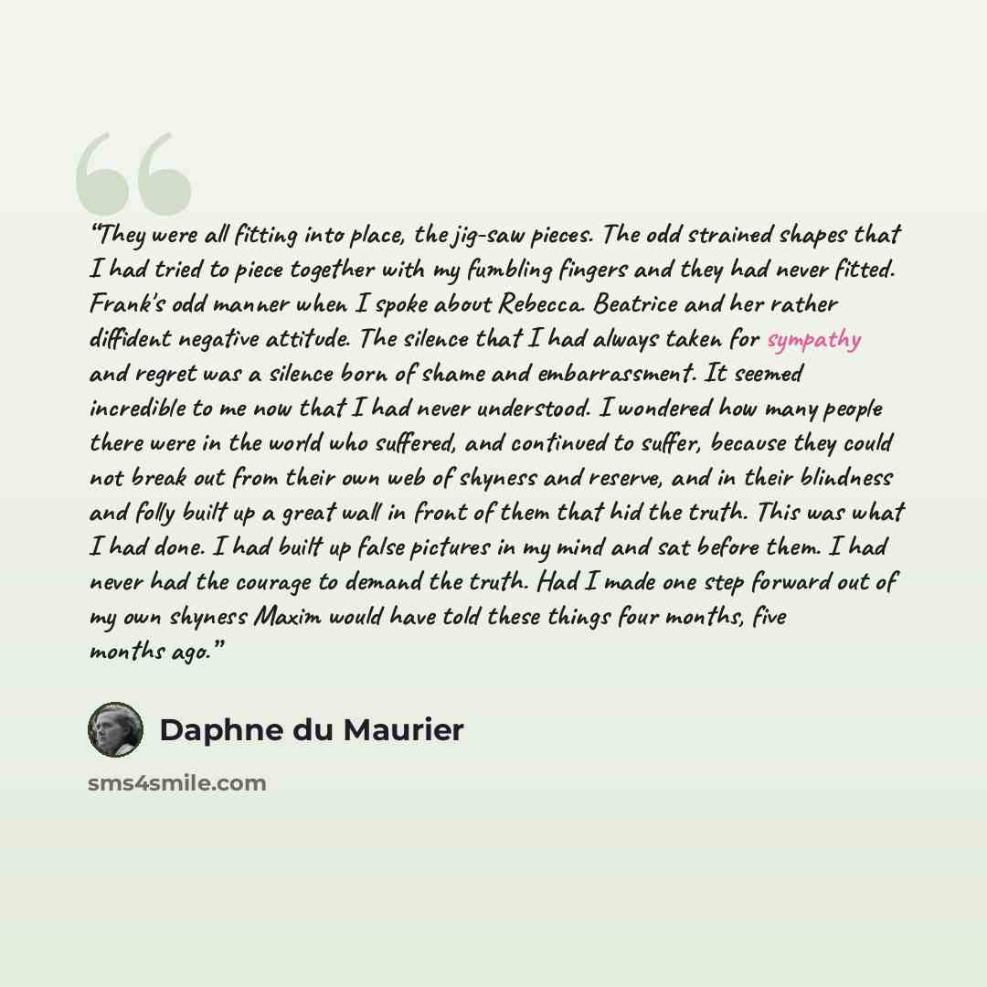 “They were all fitting into place, the jig-saw pieces. The odd strained shapes that I had tried to piece together with my fumbling fingers and they had never fitted. Frank's odd manner when I spoke about Rebecca. Beatrice and her rather diffident negative attitude. The silence that I had always…” quote by Daphne Du Maurier