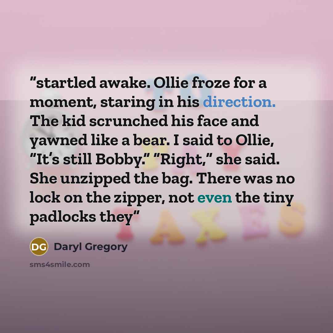 “startled awake. Ollie froze for a moment, staring in his direction. The kid scrunched his face and yawned like a bear. I said to Ollie, “It’s still Bobby.” “Right,” she said. She unzipped the bag. There was no lock on the zipper, not even the tiny padlocks they” quote by Daryl Gregory