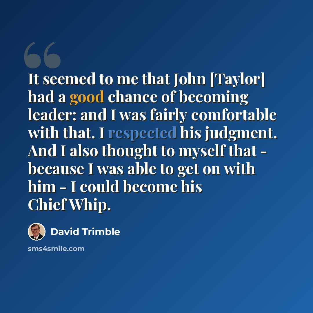 “It seemed to me that John [Taylor] had a good chance of becoming leader: and I was fairly comfortable with that. I respected his judgment. And I also thought to myself that - because I was able to get on with him - I could become his Chief Whip.” quote by David Trimble
