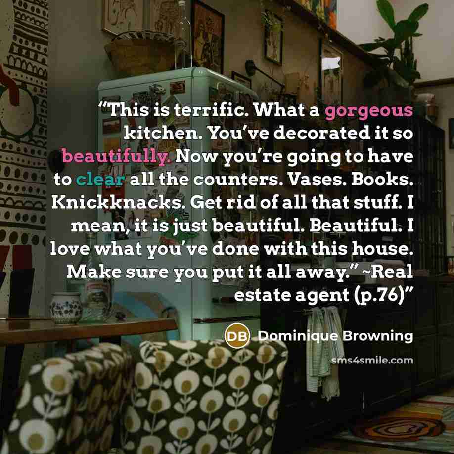 “This is terrific. What a gorgeous kitchen. You’ve decorated it so beautifully. Now you’re going to have to clear all the counters. Vases. Books. Knickknacks. Get rid of all that stuff. I mean, it is just beautiful. Beautiful. I love what you’ve done with this house. Make sure you put it all away.”…” quote by Dominique Browning