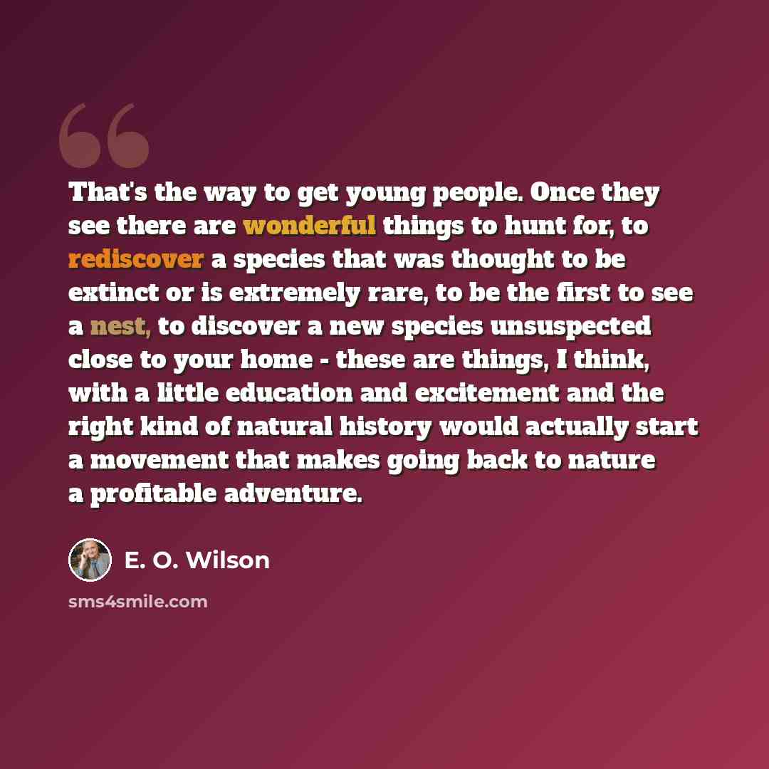“That's the way to get young people. Once they see there are wonderful things to hunt for, to rediscover a species that was thought to be extinct or is extremely rare, to be the first to see a nest, to discover a new species unsuspected close to your home - these are things, I think, with a little…” quote by E. O. Wilson