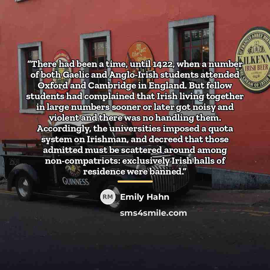 “There had been a time, until 1422, when a number of both Gaelic and Anglo-Irish students attended Oxford and Cambridge in England. But fellow students had complained that Irish living together in large numbers sooner or later got noisy and violent and there was no handling them. Accordingly, the…” quote by Emily Hahn