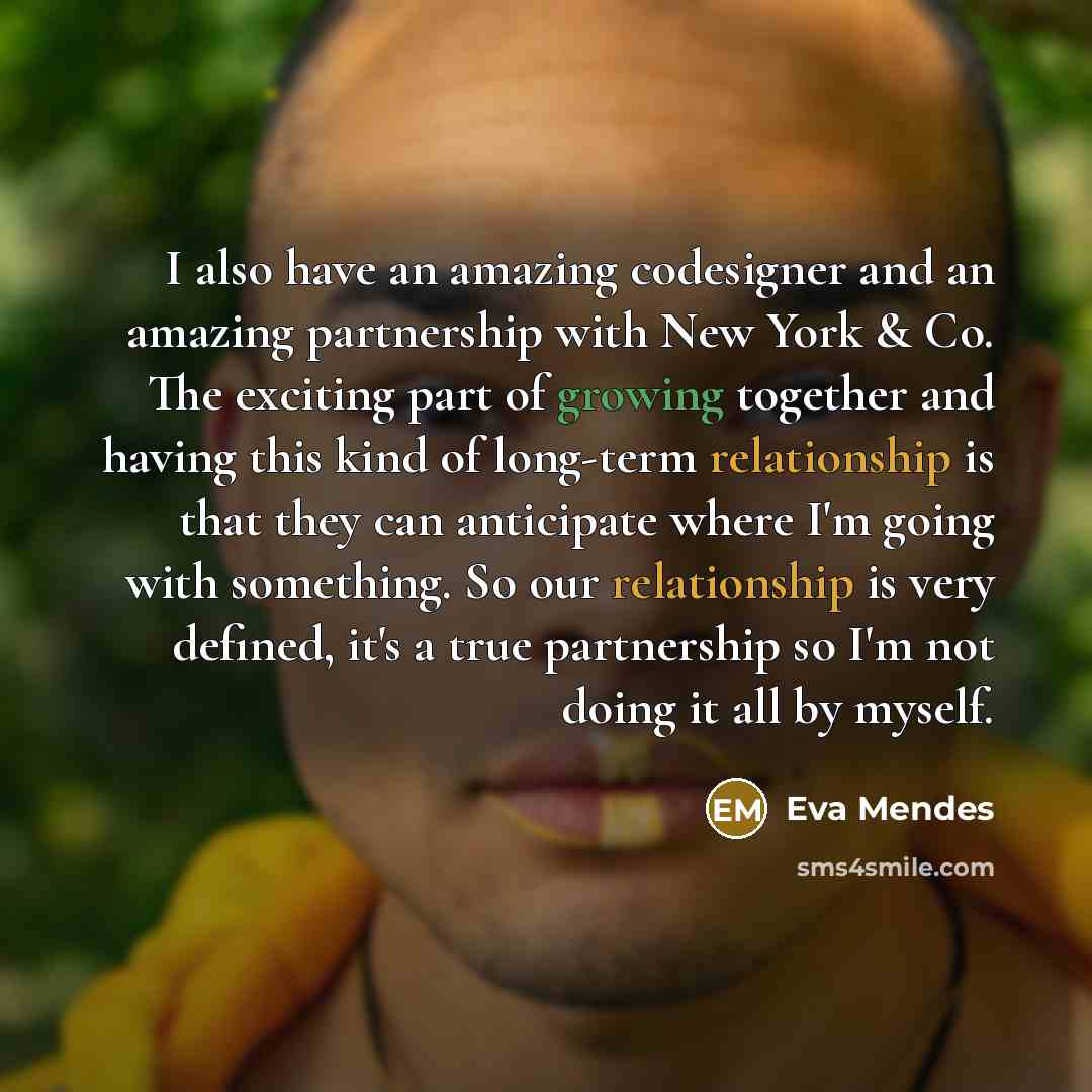 “I also have an amazing codesigner and an amazing partnership with New York & Co. The exciting part of growing together and having this kind of long-term relationship is that they can anticipate where I'm going with something. So our relationship is very defined, it's a true partnership so I'm not…” quote by Eva Mendes
