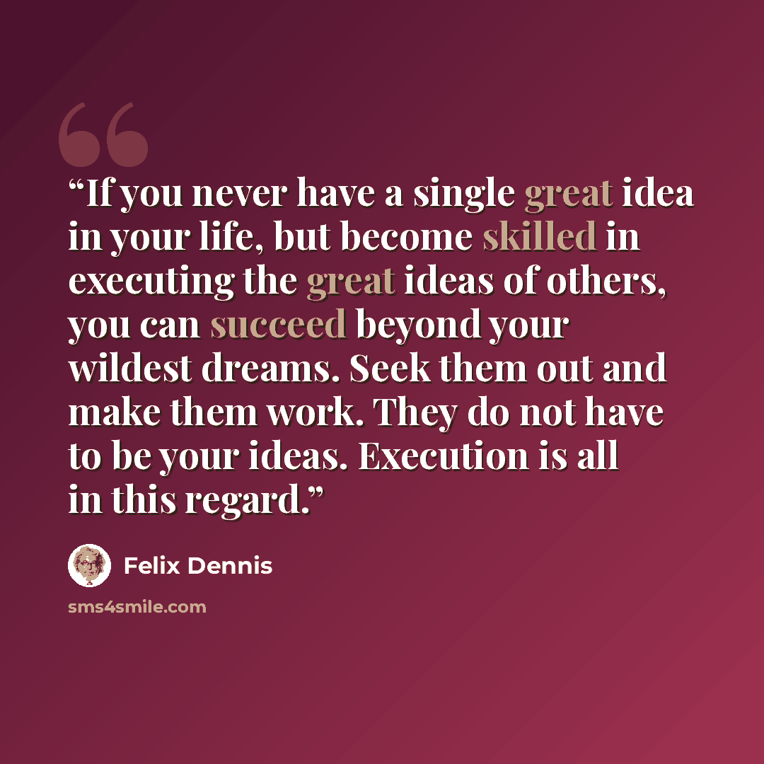 “If you never have a single great idea in your life, but become skilled in executing the great ideas of others, you can succeed beyond your wildest dreams. Seek them out and make them work. They do not have to be your ideas. Execution is all in this regard.” quote by Felix Dennis