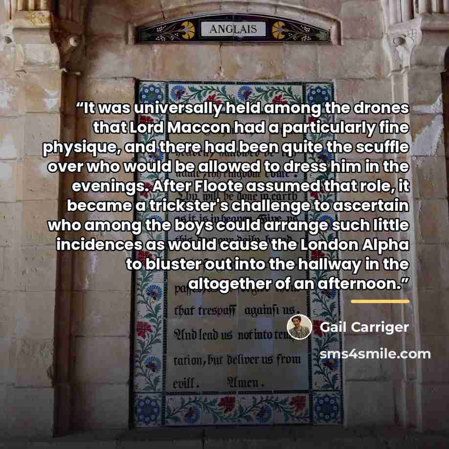“It was universally held among the drones that Lord Maccon had a particularly fine physique, and there had been quite the scuffle over who would be allowed to dress him in the evenings. After Floote assumed that role, it became a trickster's challenge to ascertain who among the boys could arrange…” quote by Gail Carriger