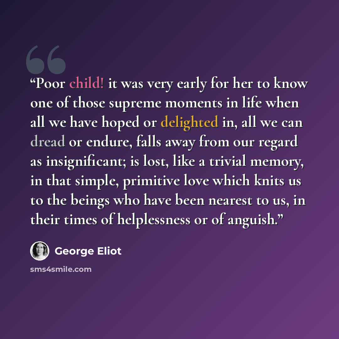 “Poor child! it was very early for her to know one of those supreme moments in life when all we have hoped or delighted in, all we can dread or endure, falls away from our regard as insignificant; is lost, like a trivial memory, in that simple, primitive love which knits us to the beings who have…” quote by George Eliot