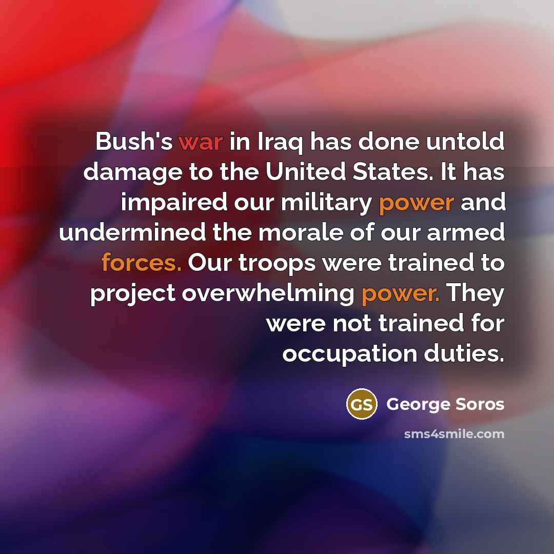 “Bush's war in Iraq has done untold damage to the United States. It has impaired our military power and undermined the morale of our armed forces. Our troops were trained to project overwhelming power. They were not trained for occupation duties.” quote by George Soros
