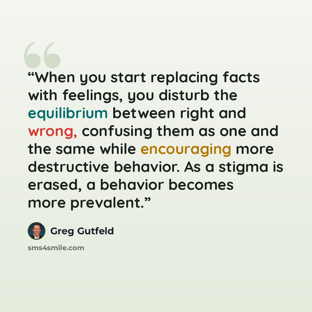 “When you start replacing facts with feelings, you disturb the equilibrium between right and wrong, confusing them as one and the same while encouraging more destructive behavior. As a stigma is erased, a behavior becomes more prevalent.” quote by Greg Gutfeld
