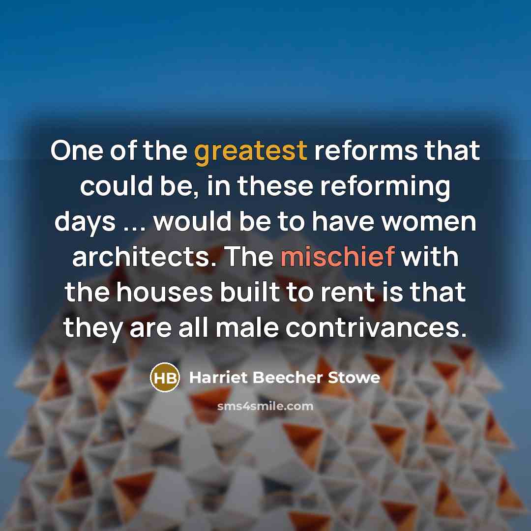 “One of the greatest reforms that could be, in these reforming days ... would be to have women architects. The mischief with the houses built to rent is that they are all male contrivances.” quote by Harriet Beecher Stowe
