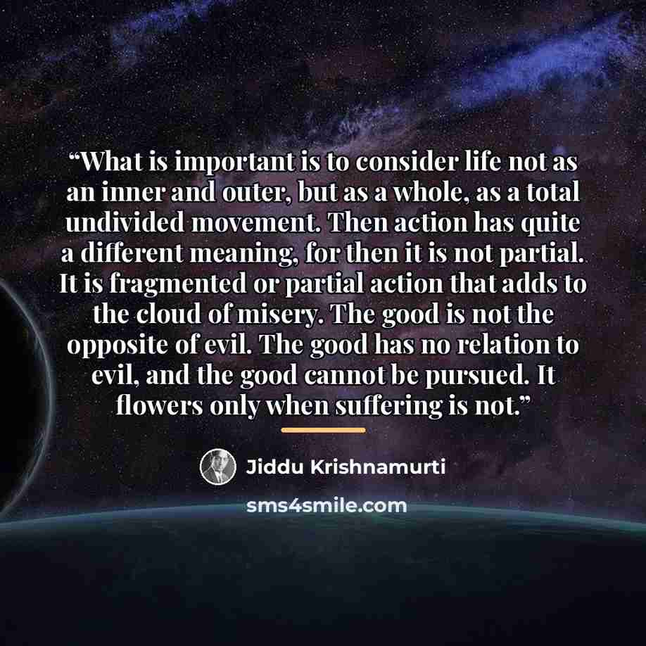 “What is important is to consider life not as an inner and outer, but as a whole, as a total undivided movement. Then action has quite a different meaning, for then it is not partial. It is fragmented or partial action that adds to the cloud of misery. The good is not the opposite of evil. The good…” quote by Jiddu Krishnamurti