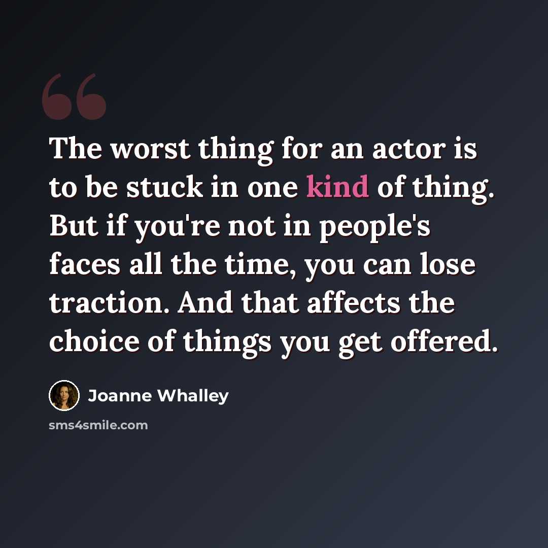 “The worst thing for an actor is to be stuck in one kind of thing. But if you're not in people's faces all the time, you can lose traction. And that affects the choice of things you get offered.” quote by Joanne Whalley