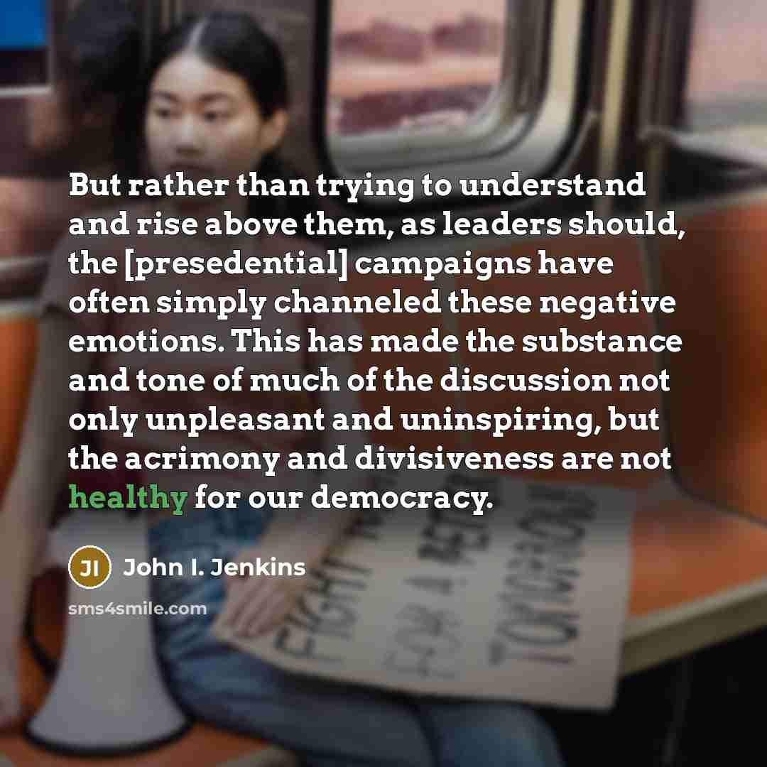 “But rather than trying to understand and rise above them, as leaders should, the [presedential] campaigns have often simply channeled these negative emotions. This has made the substance and tone of much of the discussion not only unpleasant and uninspiring, but the acrimony and divisiveness are…” quote by John I. Jenkins