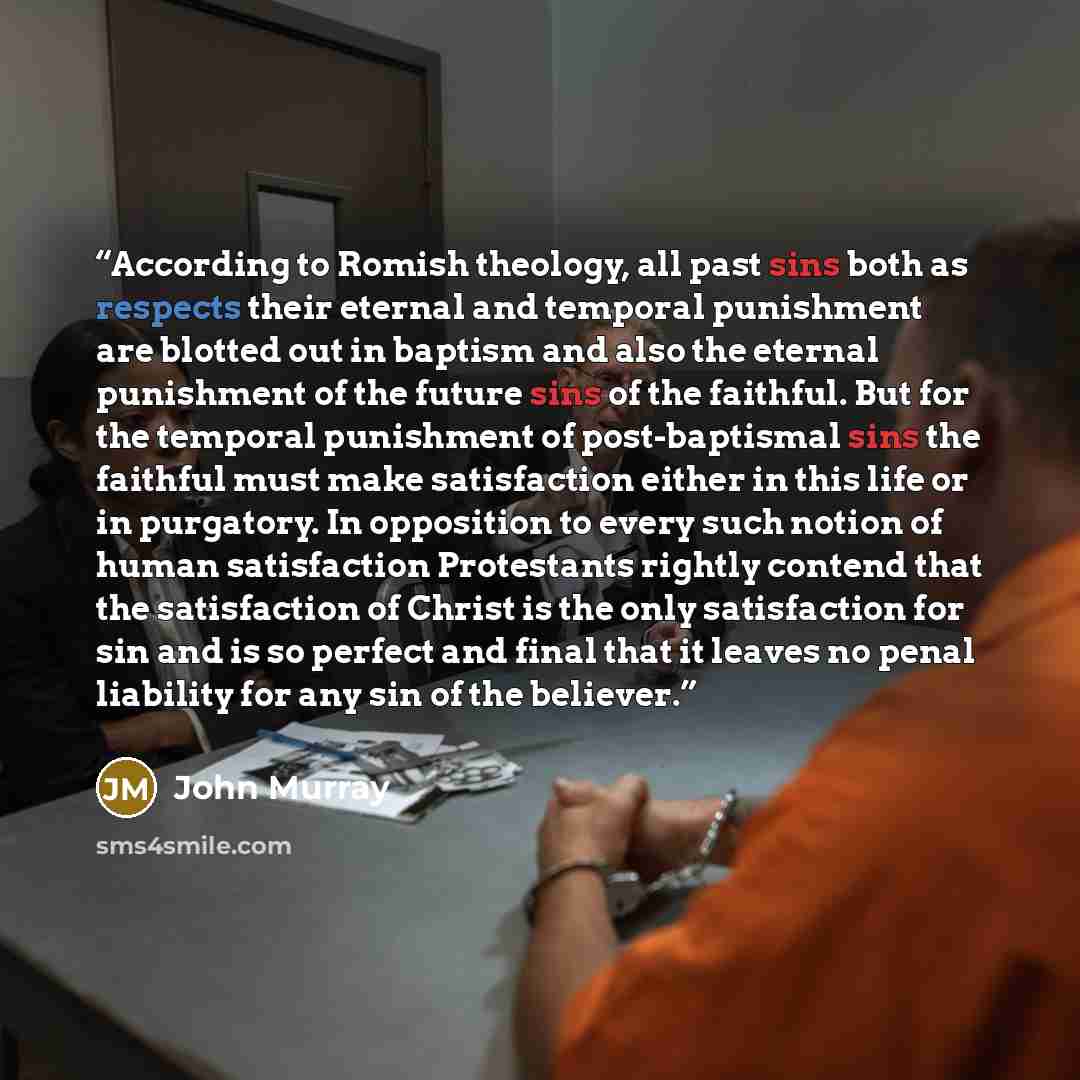 “According to Romish theology, all past sins both as respects their eternal and temporal punishment are blotted out in baptism and also the eternal punishment of the future sins of the faithful. But for the temporal punishment of post-baptismal sins the faithful must make satisfaction either in…” quote by John Murray