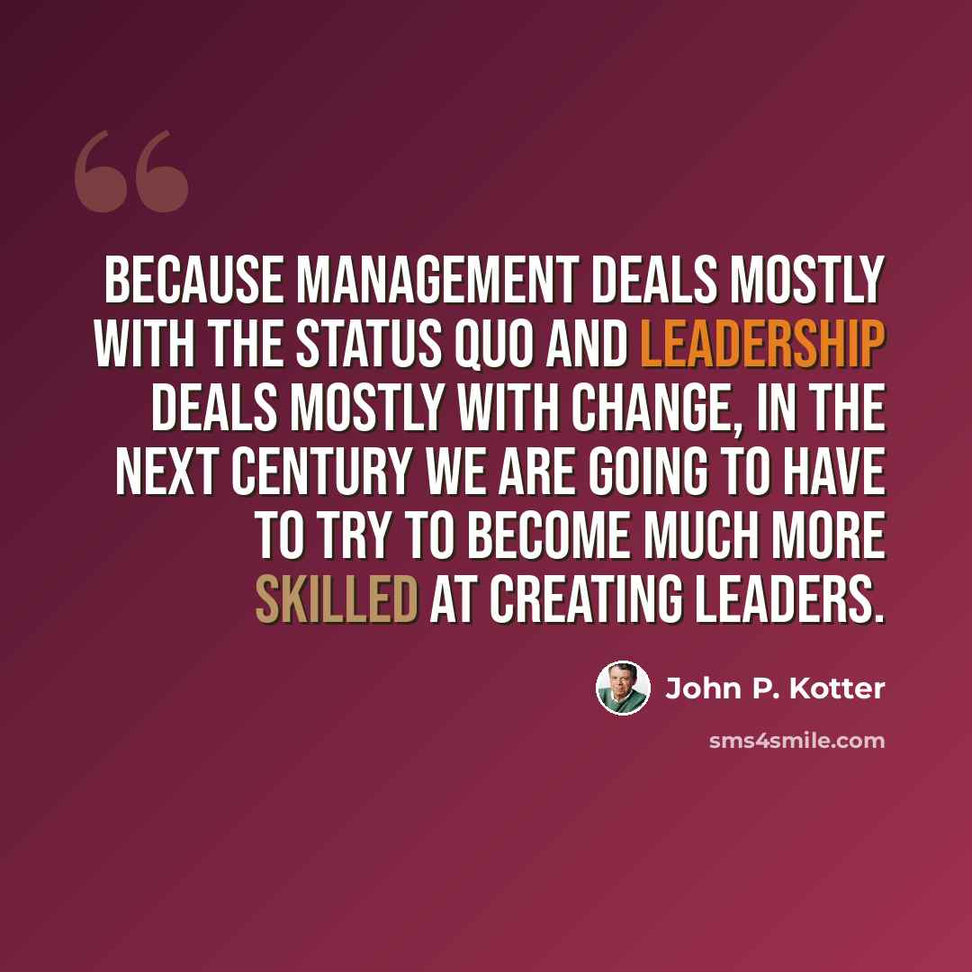 “Because management deals mostly with the status quo and leadership deals mostly with change, in the next century we are going to have to try to become much more skilled at creating leaders.” quote by John P. Kotter