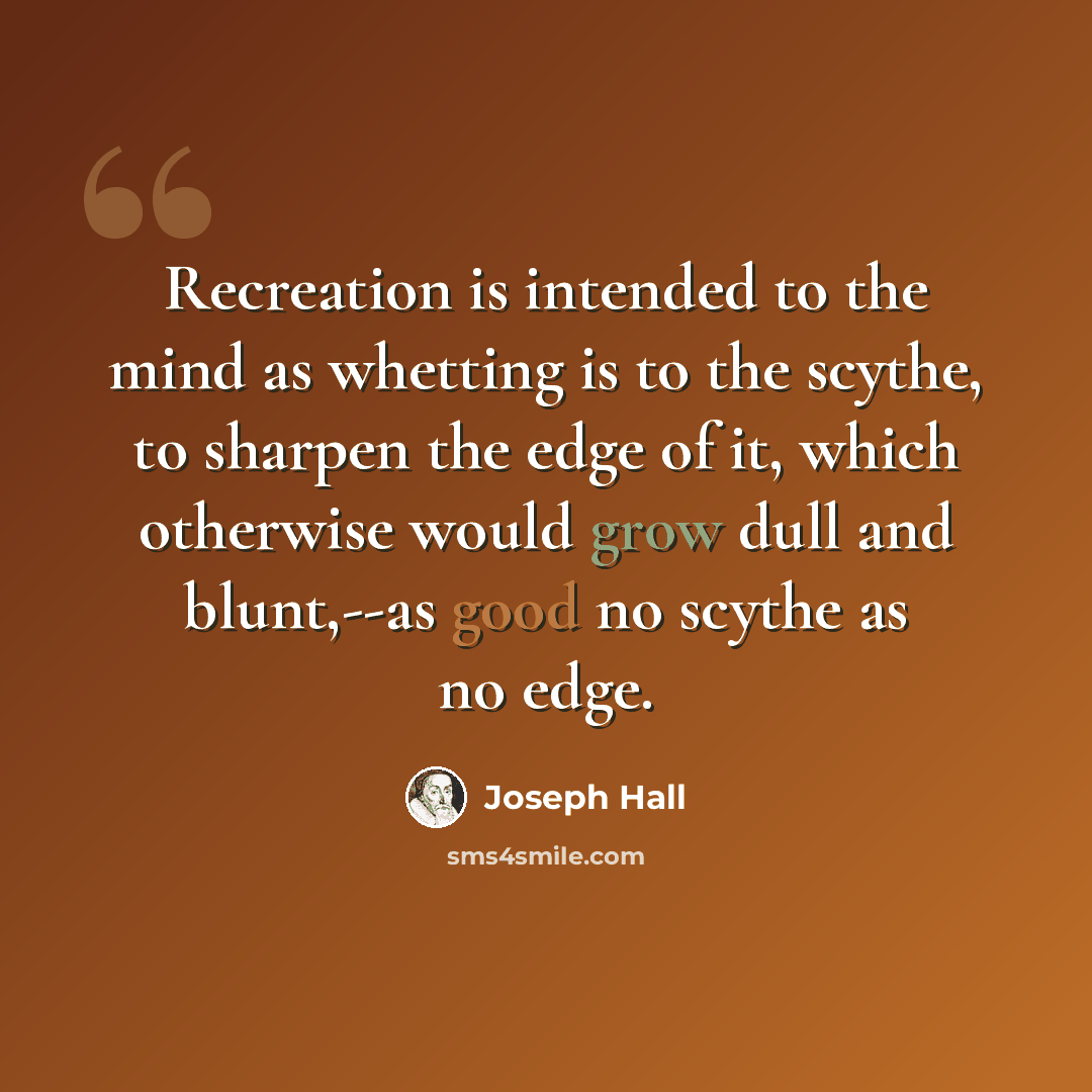 “Recreation is intended to the mind as whetting is to the scythe, to sharpen the edge of it, which otherwise would grow dull and blunt,--as good no scythe as no edge.” quote by Joseph Hall