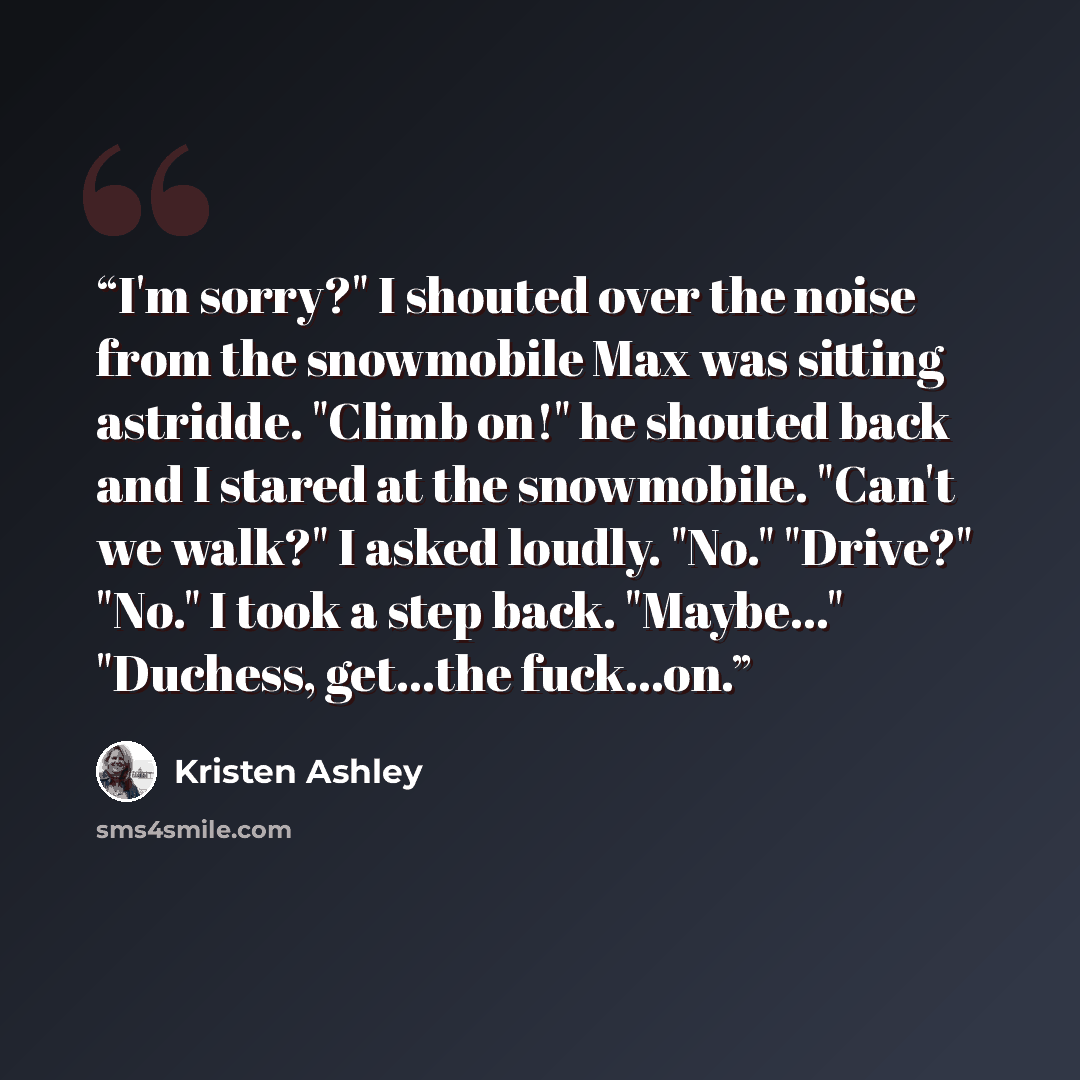 “I'm sorry?" I shouted over the noise from the snowmobile Max was sitting astridde. "Climb on!" he shouted back and I stared at the snowmobile. "Can't we walk?" I asked loudly. "No." "Drive?" "No." I took a step back. "Maybe..." "Duchess, get...the fuck...on.” quote by Kristen Ashley