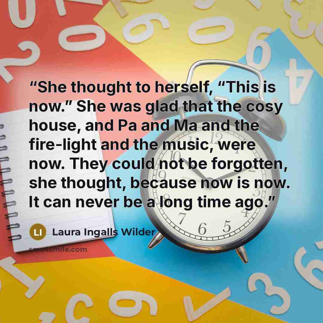 “She thought to herself, “This is now.” She was glad that the cosy house, and Pa and Ma and the fire-light and the music, were now. They could not be forgotten, she thought, because now is now. It can never be a long time ago.” quote by Laura Ingalls Wilder