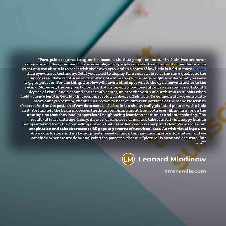 “Perception requires imagination because the data people encounter in their lives are never complete and always equivocal. For example, most people consider that the greatest evidence of an event one can obtain is to see it with their own eyes, and in a court of law little is held in more esteem…” quote by Leonard Mlodinow