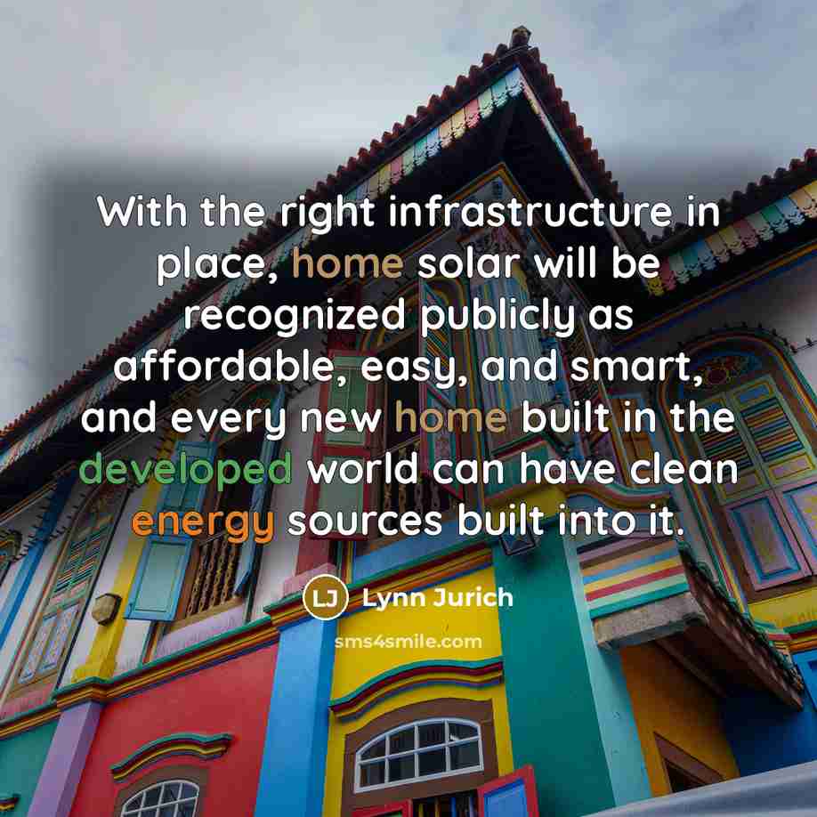 “With the right infrastructure in place, home solar will be recognized publicly as affordable, easy, and smart, and every new home built in the developed world can have clean energy sources built into it.” quote by Lynn Jurich