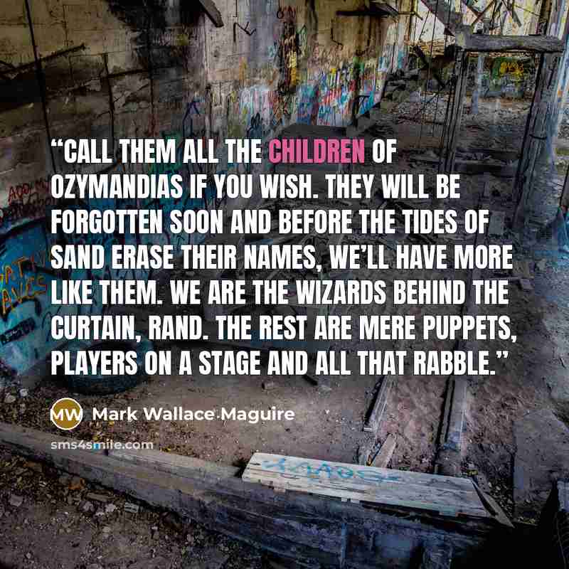 “Call them all the children of Ozymandias if you wish. They will be forgotten soon and before the tides of sand erase their names, we’ll have more like them. We are the wizards behind the curtain, Rand. The rest are mere puppets, players on a stage and all that rabble.” quote by Mark Wallace Maguire