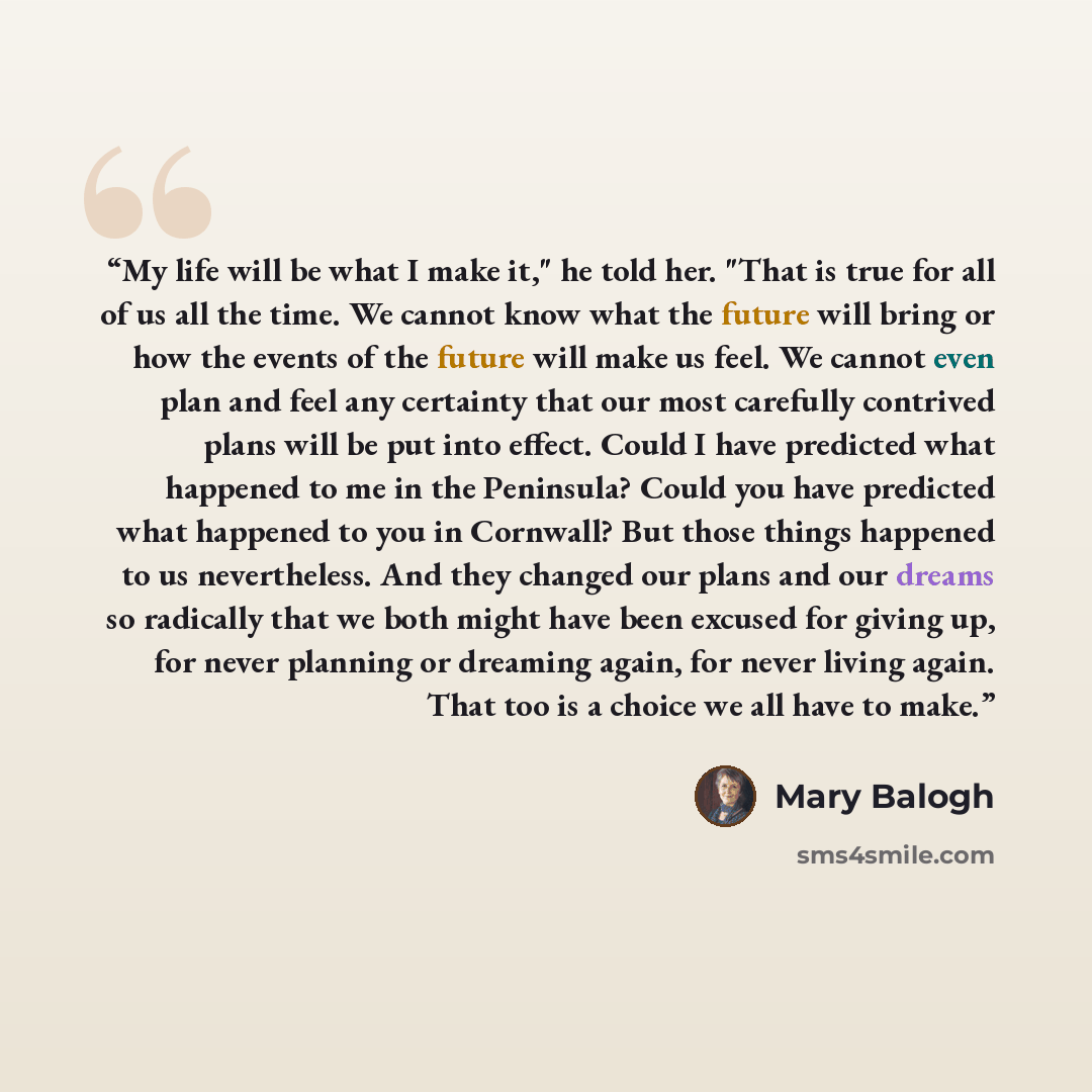“My life will be what I make it," he told her. "That is true for all of us all the time. We cannot know what the future will bring or how the events of the future will make us feel. We cannot even plan and feel any certainty that our most carefully contrived plans will be put into effect. Could I…” quote by Mary Balogh