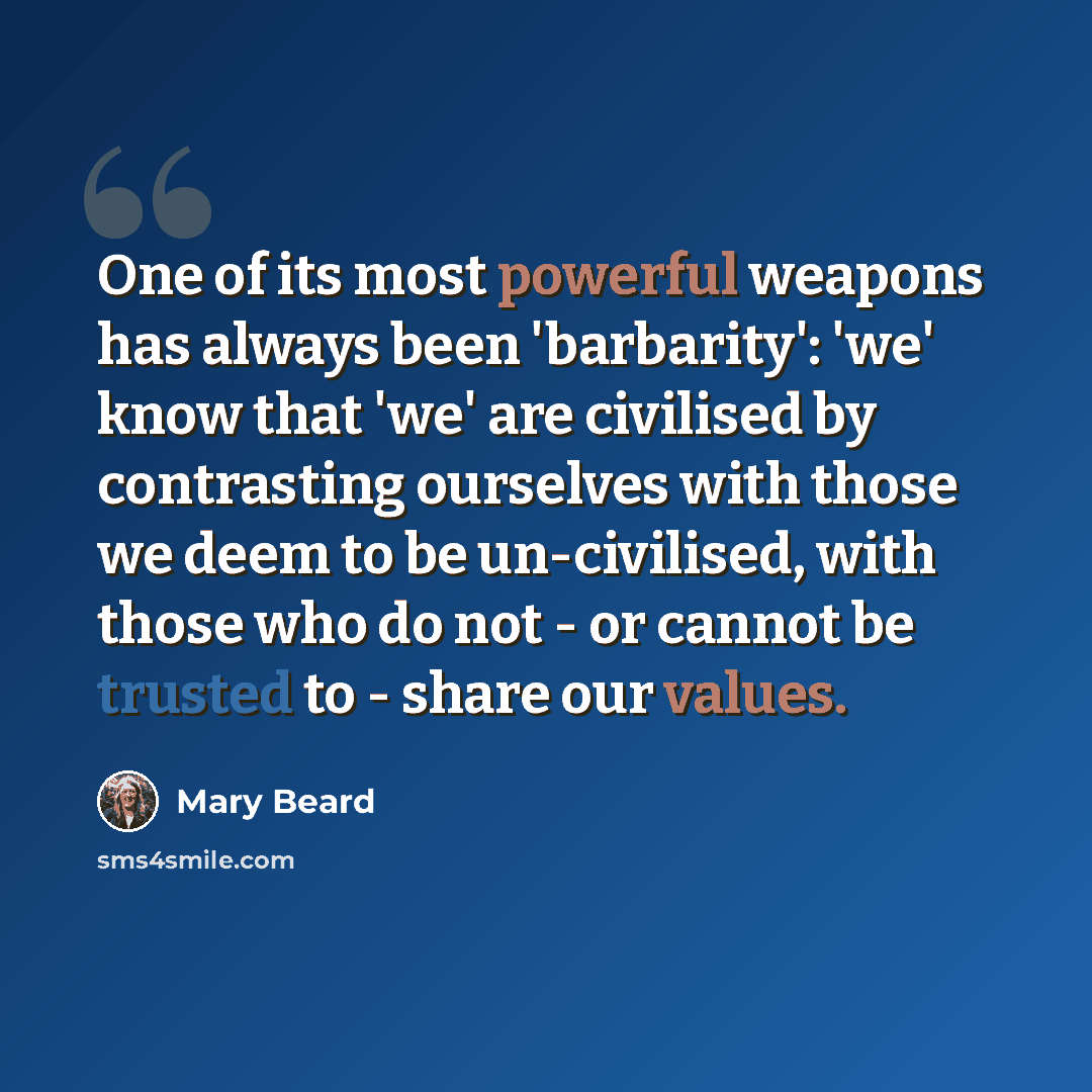 “One of its most powerful weapons has always been 'barbarity': 'we' know that 'we' are civilised by contrasting ourselves with those we deem to be un-civilised, with those who do not - or cannot be trusted to - share our values.” quote by Mary Beard