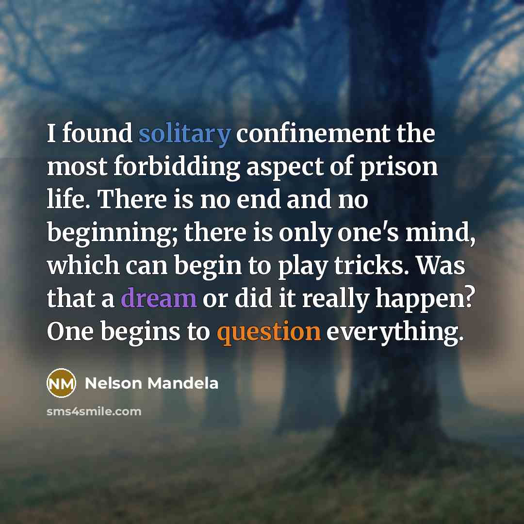 “I found solitary confinement the most forbidding aspect of prison life. There is no end and no beginning; there is only one's mind, which can begin to play tricks. Was that a dream or did it really happen? One begins to question everything.” quote by Nelson Mandela