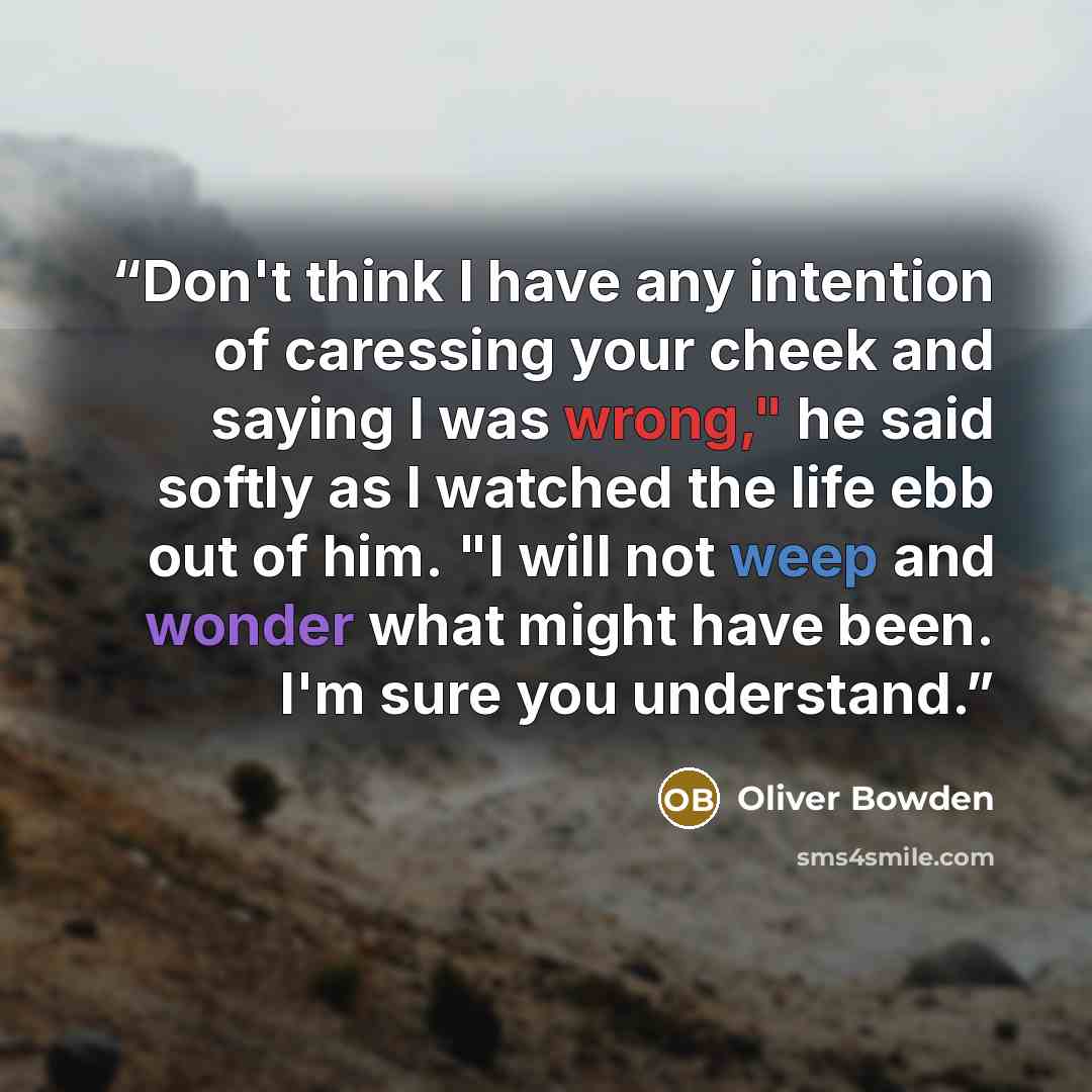 “Don't think I have any intention of caressing your cheek and saying I was wrong," he said softly as I watched the life ebb out of him. "I will not weep and wonder what might have been. I'm sure you understand.” quote by Oliver Bowden