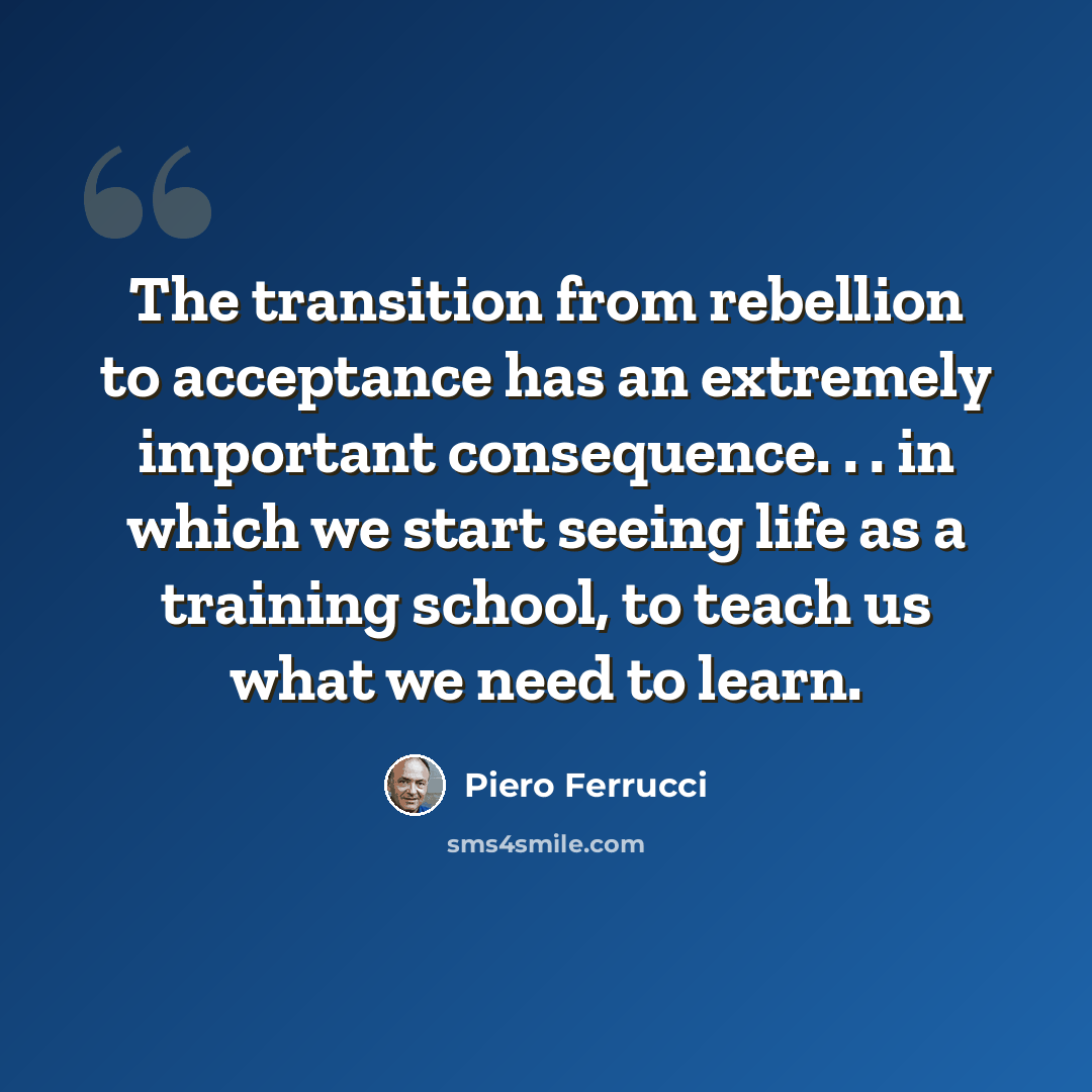 “The transition from rebellion to acceptance has an extremely important consequence. . . in which we start seeing life as a training school, to teach us what we need to learn.” quote by Piero Ferrucci