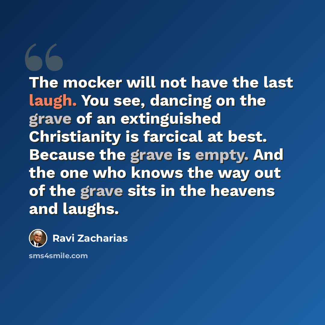 “The mocker will not have the last laugh. You see, dancing on the grave of an extinguished Christianity is farcical at best. Because the grave is empty. And the one who knows the way out of the grave sits in the heavens and laughs.” quote by Ravi Zacharias
