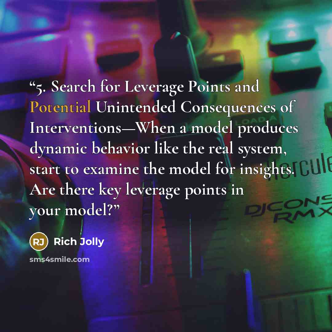 “5. Search for Leverage Points and Potential Unintended Consequences of Interventions—When a model produces dynamic behavior like the real system, start to examine the model for insights. Are there key leverage points in your model?” quote by Rich Jolly